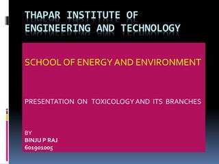 THAPAR INSTITUTE OF
ENGINEERING AND TECHNOLOGY
SCHOOL OF ENERGY AND ENVIRONMENT
PRESENTATION ON TOXICOLOGY AND ITS BRANCHES
BY
BINJU P RAJ
601901005
 