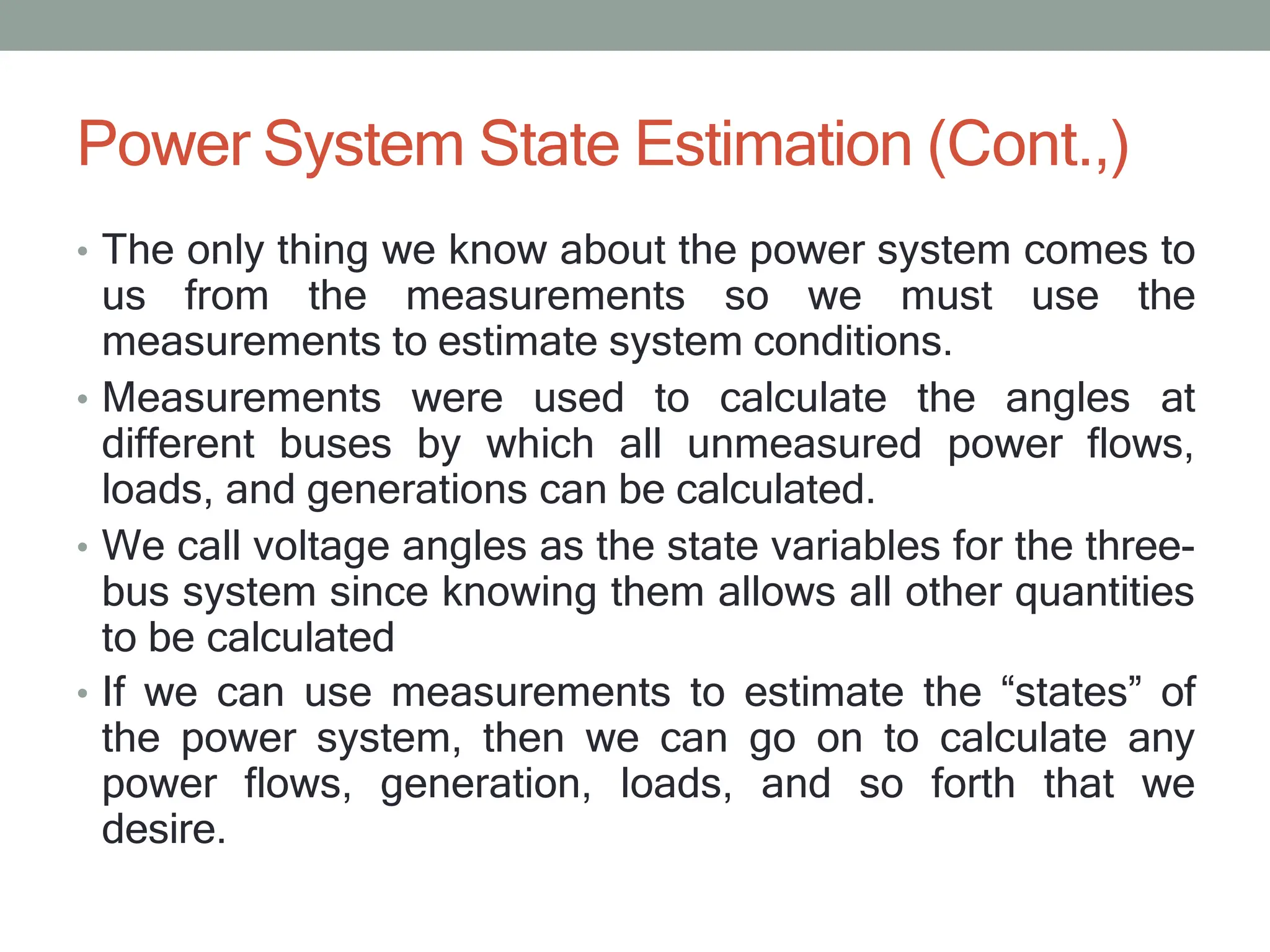 Power System State Estimation (Cont.,)
• The only thing we know about the power system comes to
us from the measurements so we must use the
measurements to estimate system conditions.
• Measurements were used to calculate the angles at
different buses by which all unmeasured power flows,
loads, and generations can be calculated.
• We call voltage angles as the state variables for the three-
bus system since knowing them allows all other quantities
to be calculated
• If we can use measurements to estimate the “states” of
the power system, then we can go on to calculate any
power flows, generation, loads, and so forth that we
desire.
 