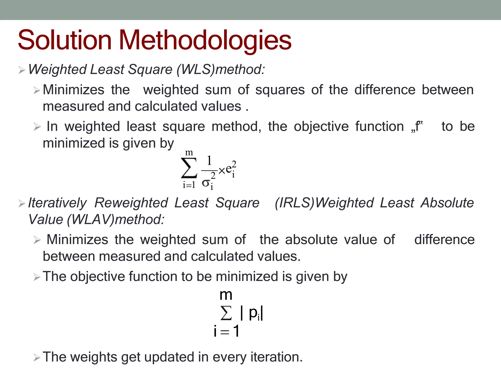 Solution Methodologies
Weighted Least Square (WLS)method:
Minimizes the weighted sum of squares of the difference between
measured and calculated values .
 In weighted least square method, the objective function „f‟
minimized is given by
to be
Iteratively Reweighted Least Square
Value (WLAV)method:
(IRLS)Weighted Least Absolute
 Minimizes the weighted sum of the absolute value of difference
between measured and calculated values.
The objective function to be minimized is given by
m
| pi|
i 1
The weights get updated in every iteration.
m
i
i 1
2
i
1
e2
 