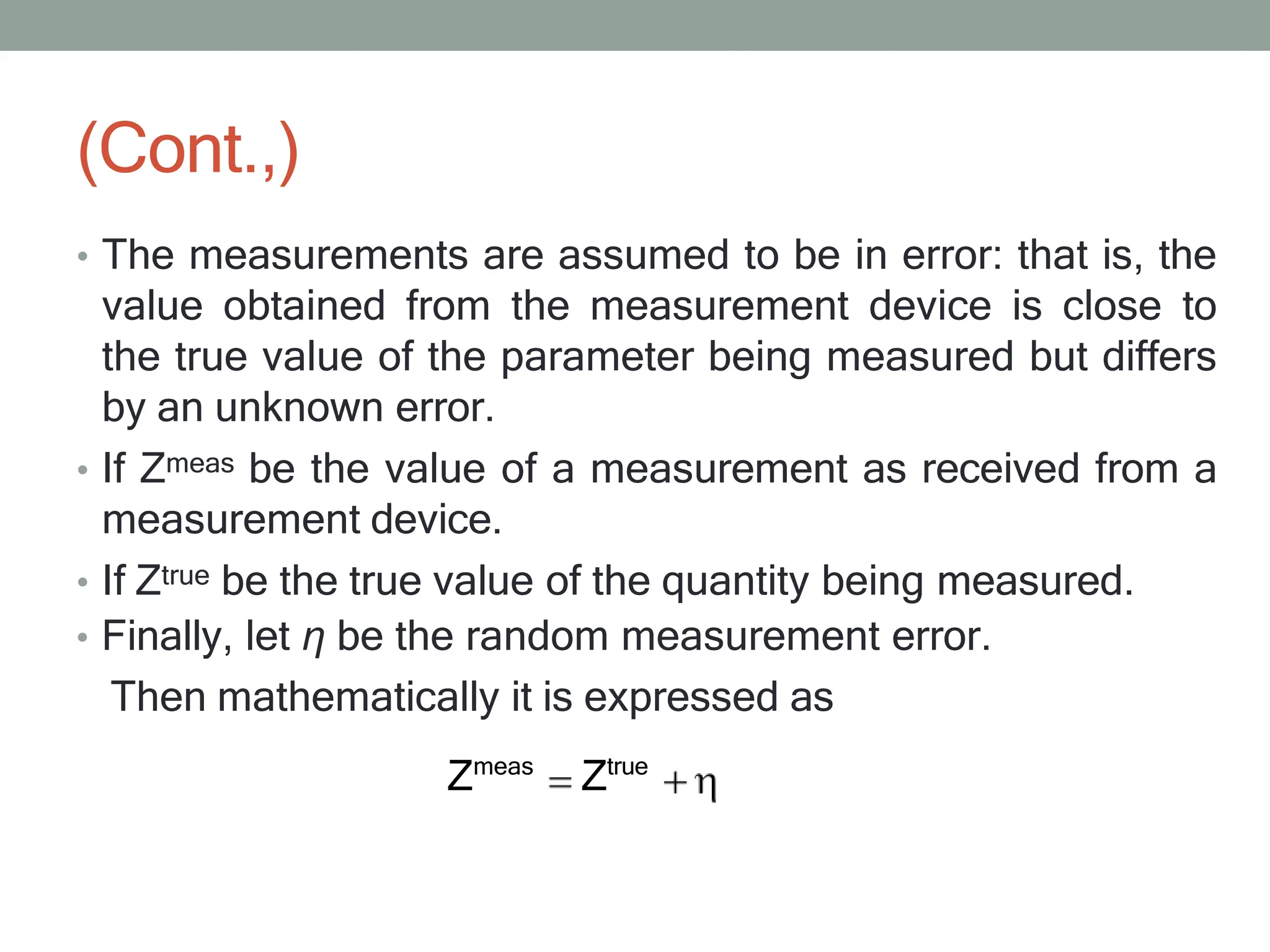 (Cont.,)
• The measurements are assumed to be in error: that is, the
value obtained from the measurement device is close to
the true value of the parameter being measured but differs
by an unknown error.
• If Zmeas be the value of a measurement as received from a
measurement device.
• If Ztrue be the true value of the quantity being measured.
• Finally, let η be the random measurement error.
Then mathematically it is expressed as
Zmeas
Ztrue
 