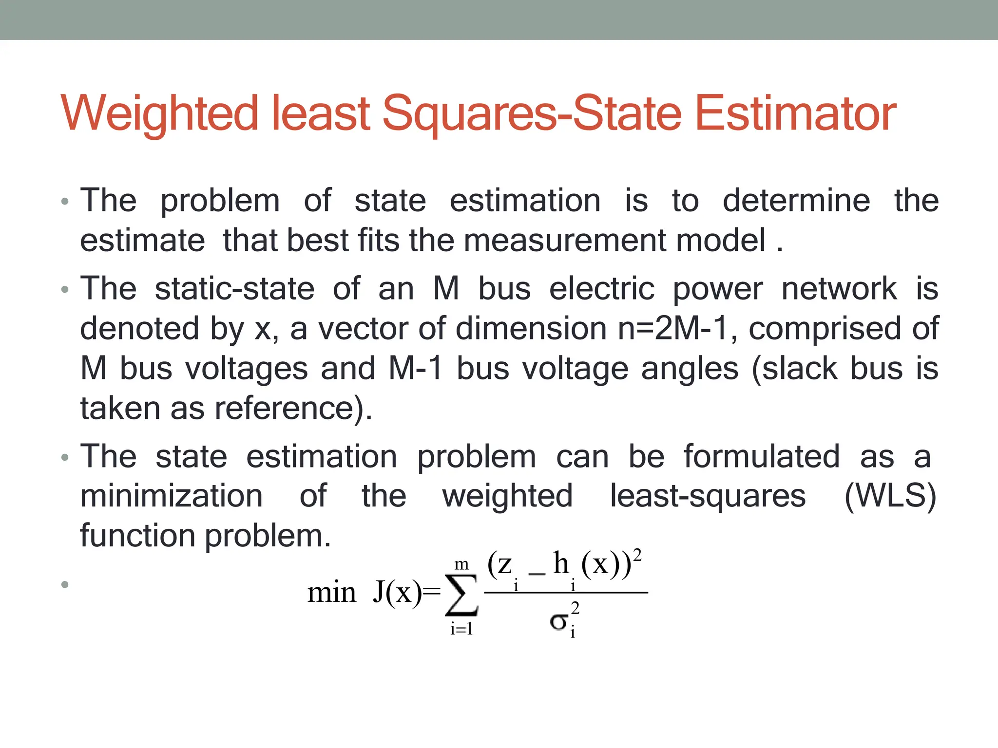 Weighted least Squares-State Estimator
• The problem of state estimation is to determine the
estimate that best fits the measurement model .
• The static-state of an M bus electric power network is
denoted by x, a vector of dimension n=2M-1, comprised of
M bus voltages and M-1 bus voltage angles (slack bus is
taken as reference).
• The state estimation problem can be formulated as a
minimization of the weighted least-squares (WLS)
•
m
i 1
(z h (x))2
i i
2
i
function problem.
min J(x)=
 