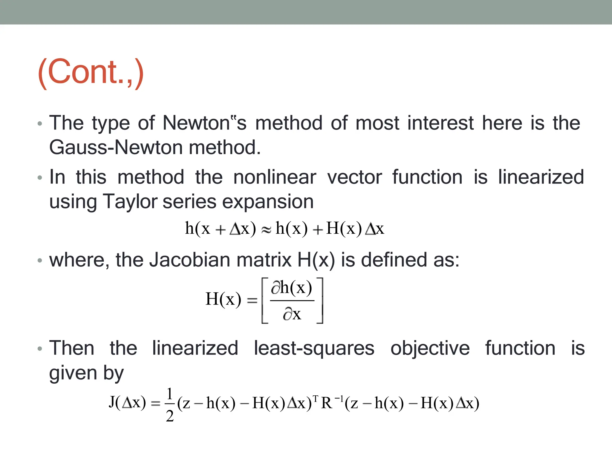 (Cont.,)
• The type of Newton‟s method of most interest here is the
Gauss-Newton method.
• In this method the nonlinear vector function is linearized
using Taylor series expansion
h(x x) h(x) H(x) x
• where, the Jacobian matrix H(x) is defined as:
h(x)
H(x)
x
• Then the linearized least-squares objective function is
given by
J( x) 1
(z h(x) H(x) x)T
R 1
(z h(x) H(x) x)
2
 