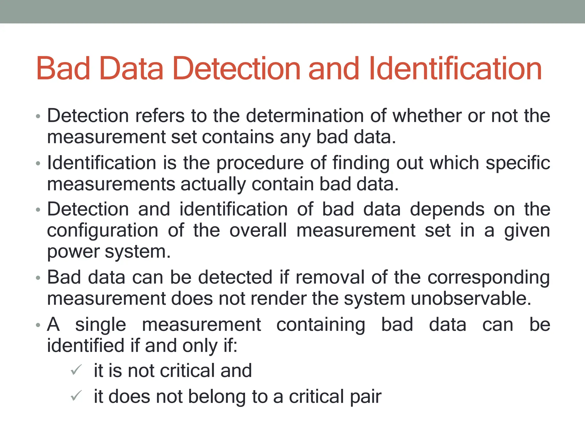Bad Data Detection and Identification
• Detection refers to the determination of whether or not the
measurement set contains any bad data.
• Identification is the procedure of finding out which specific
measurements actually contain bad data.
• Detection and identification of bad data depends on the
configuration of the overall measurement set in a given
power system.
• Bad data can be detected if removal of the corresponding
measurement does not render the system unobservable.
• A single measurement containing bad data can be
identified if and only if:
 it is not critical and
 it does not belong to a critical pair
 