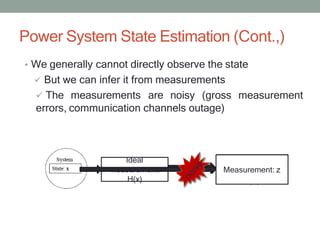 Power System State Estimation (Cont.,)
• We generally cannot directly observe the state
 But we can infer it from measurements
 The measurements are noisy (gross measurement
errors, communication channels outage)
Ideal
measurement:
H(x)
Noisy
Measurements
z=h(x)+e
Measurement: z
 