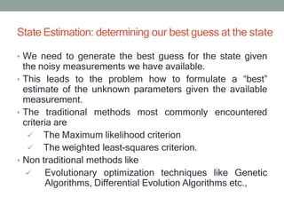State Estimation: determining our best guess at the state
• We need to generate the best guess for the state given
the noisy measurements we have available.
• This leads to the problem how to formulate a “best”
estimate of the unknown parameters given the available
measurement.
• The traditional methods most commonly encountered
criteria are
 The Maximum likelihood criterion
 The weighted least-squares criterion.
• Non traditional methods like
 Evolutionary optimization techniques like Genetic
Algorithms, Differential Evolution Algorithms etc.,
 