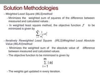 Solution Methodologies
Weighted Least Square (WLS)method:
Minimizes the weighted sum of squares of the difference between
measured and calculated values .
 In weighted least square method, the objective function „f‟
minimized is given by
to be
Iteratively Reweighted Least Square
Value (WLAV)method:
(IRLS)Weighted Least Absolute
 Minimizes the weighted sum of the absolute value of difference
between measured and calculated values.
The objective function to be minimized is given by
m
| pi|
i 1
The weights get updated in every iteration.
m
i
i 1
2
i
1
e2
 