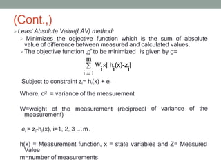 (Cont.,)
Least Absolute Value(LAV) method:
 Minimizes the objective function which is the sum of absolute
value of difference between measured and calculated values.
The objective function „g‟to be minimized is given by g=
m
Subject to constraint zi= hi(x) + ei
Where, σ2 = variance of the measurement
W=weight of the measurement (reciprocal
measurement)
of variance of the
ei = zi-hi(x), i=1, 2, 3 ….m.
h(x) = Measurement function, x = state variables and Z= Measured
Value
m=number of measurements
i 1
W | h (x)-z |
i i i
 