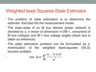 Weighted least Squares-State Estimator
• The problem of state estimation is to determine the
estimate that best fits the measurement model .
• The static-state of an M bus electric power network is
denoted by x, a vector of dimension n=2M-1, comprised of
M bus voltages and M-1 bus voltage angles (slack bus is
taken as reference).
• The state estimation problem can be formulated as a
minimization of the weighted least-squares (WLS)
•
m
i 1
(z h (x))2
i i
2
i
function problem.
min J(x)=
 