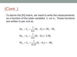 (Cont.,)
• To derive the [H] matrix, we need to write the measurements
1
as a function of the state variables 2 . These functions
are written in per unit as
and
1 2 1 2
1 3 1
32 32 3 2 2
M12 f12
1
( ) 5 5
0.2
M13 f13
1
( ) 2.5
0.4
1
M f ( ) 4
0.25
 