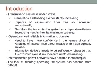 Introduction
• Transmission system is under stress.
 Generation and loading are constantly increasing.
 Capacity of transmission lines has not increased
proportionally.
 Therefore the transmission system must operate with ever
decreasing margin from its maximum capacity.
• Operators need reliable information to operate.
 Need to have more confidence in the values of certain
variables of interest than direct measurement can typically
provide.
 Information delivery needs to be sufficiently robust so that
it is available even if key measurements are missing.
• Interconnected power networks have become more complex.
• The task of securely operating the system has become more
difficult.
 