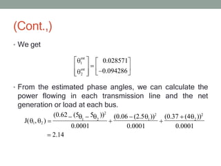 (Cont.,)
• We get
• From the estimated phase angles, we can calculate the
power flowing in each transmission line and the net
generation or load at each bus.
est
1
est
2
0.028571
0.094286
(0.06 (2.5 ))2
(0.37 (4 ))2
J( 1, 2 ) 1
0.0001
2
0.0001
(0.62 (5 5 ))2
1 2
0.0001
2.14
 