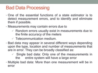 Bad Data Processing
• One of the essential functions of a state estimator is to
detect measurement errors, and to identify and eliminate
them if possible.
• Measurements may contain errors due to
 Random errors usually exist in measurements due to
the finite accuracy of the meters
 Telecommunication medium.
• Bad data may appear in several different ways depending
upon the type, location and number of measurements that
are in error. They can be broadly classified as:
 Single bad data: Only one of the measurements in
the entire system will have a large error
• Multiple bad data: More than one measurement will be in
error
 