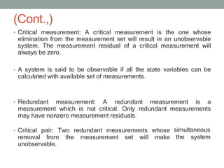 (Cont.,)
• Critical measurement: A critical measurement is the one whose
elimination from the measurement set will result in an unobservable
system. The measurement residual of a critical measurement will
always be zero.
• A system is said to be observable if all the state variables can be
calculated with available set of measurements.
• Redundant measurement: A redundant measurement is a
measurement which is not critical. Only redundant measurements
may have nonzero measurement residuals.
• Critical pair: Two redundant measurements whose
removal from the measurement set will make
unobservable.
simultaneous
the system
 