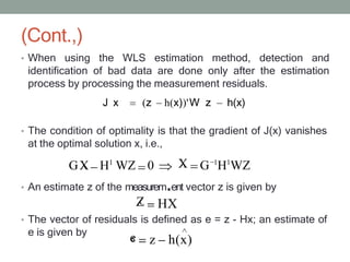 (Cont.,)
• When using the WLS estimation method, detection and
identification of bad data are done only after the estimation
process by processing the measurement residuals.
J x (z h(x))'W z h(x)
• The condition of optimality is that the gradient of J(x) vanishes
at the optimal solution x, i.e.,
• An estimate z of the measurem ent vector z is given by
• The vector of residuals is defined as e = z - Hx; an estimate of
e is given by
GX
‸ H1
WZ 0 X
‸ G 1
H1
WZ
Z
‸ HX
e
‸ z h(x)
 