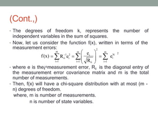 (Cont.,)
• The degrees of freedom k, represents the number of
independent variables in the sum of squares.
• Now, let us consider the function f(x), written in terms of the
• where e is theithmeasurement error, Rii is the diagonal entry of
the measurement error covariance matrix and m is the total
number of measurements.
• Then, f(x) will have a chi-square distribution with at most (m -
n) degrees of freedom.
where, m is number of measurements.
n is number of state variables.
2
m m
2
1 2 N
i
i 1 i 1
e
measurement errors:
m
f(x)
i 1
Rii ei ei
Rii
 
