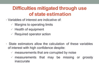 Difficulties mitigated through use
of state estimation
• Variables of interest are indicative of:
 Margins to operating limits
 Health of equipment
 Required operator action
• State estimators allow the calculation of these variables
of interest with high confidence despite:
 measurements that are corrupted by noise
 measurements that may be missing or grossly
inaccurate
 