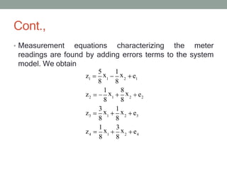 Cont.,
• Measurement equations characterizing the meter
readings are found by adding errors terms to the system
model. We obtain
1 1 2 1
2 1 2 2
3 1 2 3
4 1 2 4
5
x
1
x
z e
8 8
z e
1
x
8
x
8 8
z e
z e
3
x
1
x
8 8
1
x
3
x
8 8
 