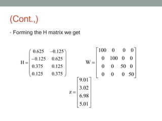 (Cont.,)
• Forming the H matrix we get
0.625 0.125
0.125 0.625
0.375 0.125
0.125 0.375
H
100 0 0 0
0 100 0 0
0 0 50 0
0 0 0 50
W
9.01
3.02
6.98
5.01
z
 