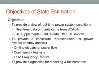 Objectives of State Estimation
• Objectives:
 To provide a view of real-time power system conditions
 Real-time data primarily come from SCADA
 SE supplements SCADA data: filter, fill, smooth.
 To provide a consistent representation for power
system security analysis
• On-line dispatcher power flow
• Contingency Analysis
• Load Frequency Control
 To provide diagnostics for modeling & maintenance
 