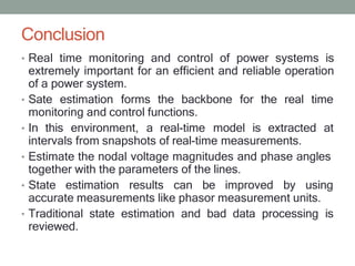 Conclusion
• Real time monitoring and control of power systems is
extremely important for an efficient and reliable operation
of a power system.
• Sate estimation forms the backbone for the real time
monitoring and control functions.
• In this environment, a real-time model is extracted at
intervals from snapshots of real-time measurements.
• Estimate the nodal voltage magnitudes and phase angles
together with the parameters of the lines.
• State estimation results can be improved by using
accurate measurements like phasor measurement units.
• Traditional state estimation and bad data processing is
reviewed.
 