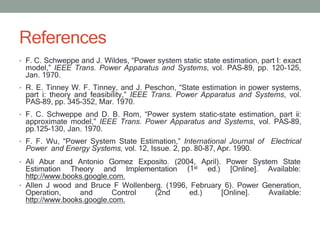 References
• F. C. Schweppe and J. Wildes, “Power system static state estimation, part I: exact
model,” IEEE Trans. Power Apparatus and Systems, vol. PAS-89, pp. 120-125,
Jan. 1970.
• R. E. Tinney W. F. Tinney, and J. Peschon, “State estimation in power systems,
part i: theory and feasibility,” IEEE Trans. Power Apparatus and Systems, vol.
PAS-89, pp. 345-352, Mar. 1970.
• F. C. Schweppe and D. B. Rom, “Power system static-state estimation, part ii:
approximate model,” IEEE Trans. Power Apparatus and Systems, vol. PAS-89,
pp.125-130, Jan. 1970.
• F. F. Wu, “Power System State Estimation,” International Journal of Electrical
Power and Energy Systems, vol. 12, Issue. 2, pp. 80-87, Apr. 1990.
• Ali Abur and Antonio Gomez Exposito. (2004, April). Power System State
(1st
Estimation Theory and Implementation ed.) [Online]. Available:
http://www.books.google.com.
• Allen J wood and Bruce F Wollenberg. (1996, February 6). Power Generation,
Operation, and Control (2nd ed.) [Online]. Available:
http://www.books.google.com.
 