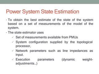 Power System State Estimation
• To obtain the best estimate of the state of the system
based on a set of measurements of the model of the
system.
• The state estimator uses
 Set of measurements available from PMUs
 System configuration supplied by the topological
processor,
 Network parameters such as line impedances as
input.
 Execution parameters (dynamic weight-
adjustments…)
 