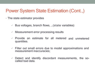 Power System State Estimation (Cont.,)
• The state estimator provides
 Bus voltages, branch flows, …(state variables)
 Measurement error processing results
 Provide an estimate for all metered
quantities.
and unmetered
 Filter out small errors due to model approximations and
measurement inaccuracies;
 Detect and identify discordant measurements, the so-
called bad data.
 