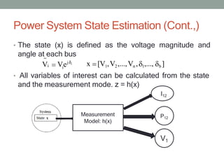 Power System State Estimation (Cont.,)
• The state (x) is defined as the voltage magnitude and
angle at each bus
i
Vi Vej i
~
x [V1,V2,...,Vn , 1,..., b ]
Measurement
Model: h(x)
• All variables of interest can be calculated from the state
and the measurement mode. z = h(x)
I12
P12
V1
 