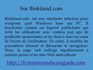 Sur Binkiland.com
Binkiland.com est une méchante infection pour
n'importe quel Windows basé sur PC. Il
fonctionne comme un logiciel publicitaire qui
irrite les utilisateurs avec continu pop ups de
publicités sponsorisées et les liens à tous les coins
de l'écran de l'ordinateur. En outre, il modifie les
paramètres internet et détourner le navigateur.
Donc, la page web redirige régulièrement à
certains porno et les sites Web malveillants
http://fr.removemalwareguide.com
 