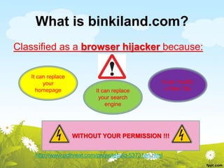 What is binkiland.com?
Classified as a browser hijacker because:
It can replace
your
homepage It can replace
your search
engine
It can modify
a New Tab
WITHOUT YOUR PERMISSION !!!
http://www.pcthreat.com/parasitebyid-53731en.html
 