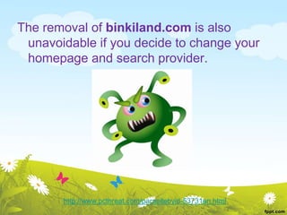 The removal of binkiland.com is also
unavoidable if you decide to change your
homepage and search provider.
http://www.pcthreat.com/parasitebyid-53731en.html
 