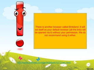 There is another browser called Binkiland. It will
set itself as your default browser (all the links will
be opened via it) without your permission. We do
not recommend using it either.
http://www.pcthreat.com/parasitebyid-53731en.html
 