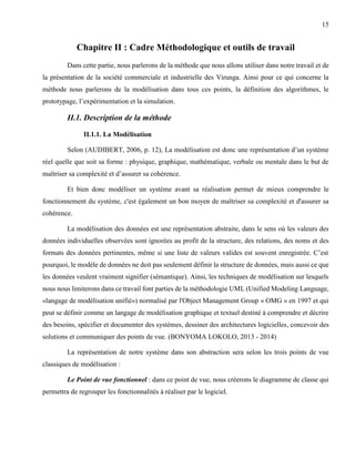15
Chapitre II : Cadre Méthodologique et outils de travail
Dans cette partie, nous parlerons de la méthode que nous allons utiliser dans notre travail et de
la présentation de la société commerciale et industrielle des Virunga. Ainsi pour ce qui concerne la
méthode nous parlerons de la modélisation dans tous ces points, la définition des algorithmes, le
prototypage, l’expérimentation et la simulation.
II.1. Description de la méthode
II.1.1. La Modélisation
Selon (AUDIBERT, 2006, p. 12), La modélisation est donc une représentation d’un système
réel quelle que soit sa forme : physique, graphique, mathématique, verbale ou mentale dans le but de
maîtriser sa complexité et d’assurer sa cohérence.
Et bien donc modéliser un système avant sa réalisation permet de mieux comprendre le
fonctionnement du système, c'est également un bon moyen de maîtriser sa complexité et d'assurer sa
cohérence.
La modélisation des données est une représentation abstraite, dans le sens où les valeurs des
données individuelles observées sont ignorées au profit de la structure, des relations, des noms et des
formats des données pertinentes, même si une liste de valeurs valides est souvent enregistrée. C’est
pourquoi, le modèle de données ne doit pas seulement définir la structure de données, mais aussi ce que
les données veulent vraiment signifier (sémantique). Ainsi, les techniques de modélisation sur lesquels
nous nous limiterons dans ce travail font parties de la méthodologie UML (Unified Modeling Language,
«langage de modélisation unifié») normalisé par l'Object Management Group « OMG » en 1997 et qui
peut se définir comme un langage de modélisation graphique et textuel destiné à comprendre et décrire
des besoins, spécifier et documenter des systèmes, dessiner des architectures logicielles, concevoir des
solutions et communiquer des points de vue. (BONYOMA LOKOLO, 2013 - 2014)
La représentation de notre système dans son abstraction sera selon les trois points de vue
classiques de modélisation :
Le Point de vue fonctionnel : dans ce point de vue, nous créerons le diagramme de classe qui
permettra de regrouper les fonctionnalités à réaliser par le logiciel.
 