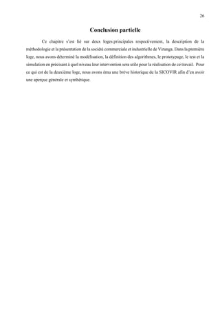26
Conclusion partielle
Ce chapitre s’est lié sur deux loges principales respectivement, la description de la
méthodologie et la présentation de la société commerciale et industrielle de Virunga. Dans la première
loge, nous avons déterminé la modélisation, la définition des algorithmes, le prototypage, le test et la
simulation en précisant à quel niveau leur intervention sera utile pour la réalisation de ce travail. Pour
ce qui est de la deuxième loge, nous avons ému une brève historique de la SICOVIR afin d’en avoir
une aperçue générale et synthétique.
 