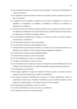 47
24. Une commande est facturée et on précise le prix des produits ; cette facture est identifiée par un
numéro de la facture ;
25. Une opération de sortie des produits est faite pour un dépôt, on précise la quantité, le prix et la
date de l’opération ;
26. L’expédition d’une commande est identifiée par un numéro d’expédition et a une date, un
expéditeur, un transporteur, un chauffeur, un téléphone, un véhicule, un conteneur, un
destinateur et une référence ;
27. Un fournisseur fournit les matières premières (articles), à leurs réceptions on précise le numéro
de l’opération, le nombre des sacs, le poids unitaire de sac, la date de réception, une provenance,
un transporteur, un véhicule et une plaque véhicule ;
28. Un encaissement est identifié par un numéro et a une date, un motif, un montant à encaisser,
une provenance, une référence ;
29. Un encaissement est passé au cours d’une période ;
30. Un encaissement concerne un poste budgétaire recette ;
31. Un décaissement est identifié par un numéro, il a une date, un motif, un montant décaisser, un
bénéficiaire, une référence ; celui-ci concerne un poste budgétaire de dépenses ;
32. Un décaissement concerne un poste budgétaire dépense ;
33. Un décaissement est passé au cours d’une période ;
34. Un site est identifié par un code et a une description ;
35. Un engin est identifié par un code, il a un nom ;
36. Lors du déplacement d’un engin par un agent, on enregistre le numéro du déplacement, le lieu
de départ, le lieu de destination, le nombre des kilomètres à parcourir (distance à parcourir) ;
37. Un transporteur est une personne ;
38. Pour chaque expédition, un rapport de transport est fait par un agent et on précise le coût de
transport, le coût de la manutention, le poids des marchandises ;
39. Une analyse de produit est identifiée par un numéro et a l’odeur, l’appréciation, l’odeur, le
commentaire, la date du jour, l’humidité, l’humidité du savon, les matières insalubres, l’acide
oléique et les matières grasses ; cette analyse concerne un lot des produits ;
40. Un équipement est identifié par un code et a un nom ;
41. Un tank est identifié par un code et a un nom et un coefficient ;
42. Une opération concerne zéro ou plusieurs tanks.
 
