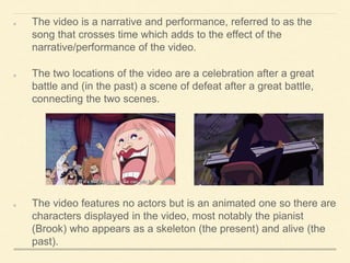 The video is a narrative and performance, referred to as the
song that crosses time which adds to the effect of the
narrative/performance of the video.
The two locations of the video are a celebration after a great
battle and (in the past) a scene of defeat after a great battle,
connecting the two scenes.
The video features no actors but is an animated one so there are
characters displayed in the video, most notably the pianist
(Brook) who appears as a skeleton (the present) and alive (the
past).
 