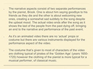 The narrative aspects consist of two separate performances
by the pianist, Brook. One is about him saying goodbye to his
friends as they die and the other is about welcoming new
ones, creating a somewhat sad subtlety to the song despite
the upbeat mood. The actual video ends after the song as it
shows the last of the people from the past dying off, bringing
an end to the narrative and performance of the past event.
As it’s an animated video there are no ‘actual’ props or
costume but there are various instruments displayed for the
performance aspect of the video.
The costume that’s given to most of characters of the video
are clothing typical of pirates of the ‘Golden Age’ (years 1650-
1725) however the clothing of the pianist is more typical for a
musical performer, of classical music.
 