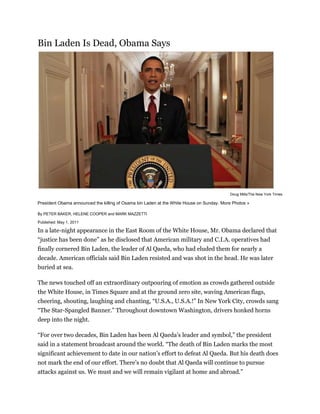  HYPERLINK quot;
http://topics.nytimes.com/top/reference/timestopics/people/b/osama_bin_laden/index.htmlquot;
  quot;
Complete Coverage of Osama bin Ladenquot;
 The Death of Osama bin Laden <br />Bin Laden Is Dead, Obama Says<br />Doug Mills/The New York Times<br />President Obama announced the killing of Osama bin Laden at the White House on Sunday. More Photos »<br />By PETER BAKER, HELENE COOPER and MARK MAZZETTI<br />Published: May 1, 2011 <br />In a late-night appearance in the East Room of the White House, Mr. Obama declared that “justice has been done” as he disclosed that American military and C.I.A. operatives had finally cornered Bin Laden, the leader of Al Qaeda, who had eluded them for nearly a decade. American officials said Bin Laden resisted and was shot in the head. He was later buried at sea. <br />The news touched off an extraordinary outpouring of emotion as crowds gathered outside the White House, in Times Square and at the ground zero site, waving American flags, cheering, shouting, laughing and chanting, “U.S.A., U.S.A.!” In New York City, crowds sang “The Star-Spangled Banner.” Throughout downtown Washington, drivers honked horns deep into the night. <br />“For over two decades, Bin Laden has been Al Qaeda’s leader and symbol,” the president said in a statement broadcast around the world. “The death of Bin Laden marks the most significant achievement to date in our nation’s effort to defeat Al Qaeda. But his death does not mark the end of our effort. There’s no doubt that Al Qaeda will continue to pursue attacks against us. We must and we will remain vigilant at home and abroad.” <br />Bin Laden’s demise is a defining moment in the American-led fight against terrorism, a symbolic stroke affirming the relentlessness of the pursuit of those who attacked New York and Washington on Sept. 11, 2001. What remains to be seen, however, is whether it galvanizes Bin Laden’s followers by turning him into a martyr or serves as a turning of the page in the war in Afghanistan and gives further impetus to Mr. Obama to bring American troops home. <br />How much his death will affect Al Qaeda itself remains unclear. For years, as they failed to find him, American leaders have said that he was more symbolically important than operationally significant because he was on the run and hindered in any meaningful leadership role. Yet he remained the most potent face of terrorism around the world, and some of those who played down his role in recent years nonetheless celebrated his death. <br />Given Bin Laden’s status among radicals, the American government braced for possible retaliation. A senior Pentagon official said late Sunday that military bases in the United States and around the world were ordered to a higher state of readiness. The State Department issued a worldwide travel warning, urging Americans in volatile areas “to limit their travel outside of their homes and hotels and avoid mass gatherings and demonstrations.” <br />The strike could deepen tensions with Pakistan, which has periodically bristled at American counterterrorism efforts even as Bin Laden evidently found safe refuge on its territory for nearly a decade. Since taking office, Mr. Obama has ordered significantly more drone strikes on suspected terrorist targets in Pakistan, stirring public anger there and prompting the Pakistani government to protest. <br />When the end came for Bin Laden, he was found not in the remote tribal areas along the Pakistani-Afghan border where he has long been presumed to be sheltered, but in a massive compound about an hour’s drive north from the Pakistani capital of Islamabad. He was hiding in the medium-sized city of Abbottabad, home to a large Pakistani military base and a military academy of the Pakistani Army. <br />The compound, only about a third of a mile from the academy, is at the end of a narrow dirt road and is roughly eight times larger than other homes in the area, but had no telephone or Internet connections. When American operatives converged on the house on Sunday, Bin Laden “resisted the assault force” and was killed in the middle of an intense gun battle, a senior administration official said, but details were still sketchy early Monday morning. <br />The official said that military and intelligence officials first learned last summer that a “high-value target” was being protected in the compound and began working on a plan for going in to get him. Beginning in March, Mr. Obama presided over five national security meetings at the White House to go over plans for the operation and on Friday morning, just before leaving Washington to tour tornado damage in Alabama, gave the final order for members of the Navy Seals and C.I.A. operatives to strike. <br />Mr. Obama called it a “targeted operation,” although officials said one helicopter was lost because of a mechanical failure and had to be destroyed to keep it from falling into hostile hands. <br />In addition to Bin Laden, three men were killed during the 40-minute raid, one believed to be his son and the other two his couriers, according to an American official who briefed reporters under White House ground rules forbidding further identification. A woman was killed when she was used as a shield by a male combatant, the official said, and two others wounded. <br />“No Americans were harmed,” Mr. Obama said. “They took care to avoid civilian casualties. After a firefight, they killed Osama bin Laden and took custody of his body.” Muslim tradition requires burial within 24 hours, but by doing it at sea, American authorities presumably were trying to avoid creating a shrine for his followers. <br />The whereabouts of Ayman al-Zawahri, Al Qaeda’s second-in-command, were unclear<br />