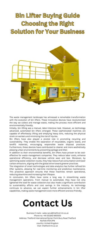 Bin Lifter Buying Guide
Bin Lifter Buying Guide
Choosing the Right
Choosing the Right
Solution for Your Business
Solution for Your Business
The waste management landscape has witnessed a remarkable transformation
with the evolution of bin lifters. These innovative devices have revolutionized
the way we collect and manage waste, making the process more efficient and
environmentally friendly.
Initially, bin lifting was a manual, labor-intensive task. However, as technology
advanced, automated bin lifters emerged. These sophisticated machines are
capable of effortlessly lifting and emptying heavy bins, reducing the physical
strain on workers and minimizing the risk of injuries.
Bin lifters have also played a pivotal role in promoting recycling and
sustainability. They enable the separation of recyclables, organic waste, and
landfill materials, encouraging responsible waste disposal practices.
Furthermore, these devices have contributed to cleaner and more aesthetically
pleasing urban environments by preventing spillage and litter.
In addition to their environmental benefits, bin lifters have proven to be cost-
effective for waste management companies. They reduce labor costs, enhance
operational efficiency, and decrease vehicle wear and tear. Moreover, by
optimizing waste collection routes, they help reduce fuel consumption and lower
carbon emissions, aligning with the global drive toward greener practices.
The integration of smart technologies and data analytics has further refined bin
lifter systems, allowing for real-time monitoring and predictive maintenance.
This proactive approach ensures that these machines remain operational,
reducing downtime and increasing their lifespan.
In conclusion, bin lifters have come a long way in streamlining waste
management operations. From manual to automated, they have not only
lightened the load for waste collectors but also made a significant contribution
to sustainability efforts and cost savings in the industry. As technology
continues to advance, we can expect further enhancements in bin lifter
capabilities, making waste management even more efficient and eco-friendly.
Contact Us
Business E-mails : sales-serv@thetford-int.co.uk
Phone no: +44 (0)1842 890500
Address: Thetford International Rymer Point Bury Road Thetford
Norfolk IP24 2PN
country: United Kingdom
Visit- thetford-int.co.uk
 