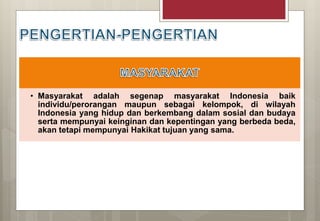 • Masyarakat adalah segenap masyarakat Indonesia baik
individu/perorangan maupun sebagai kelompok, di wilayah
Indonesia yang hidup dan berkembang dalam sosial dan budaya
serta mempunyai keinginan dan kepentingan yang berbeda beda,
akan tetapi mempunyai Hakikat tujuan yang sama.
 