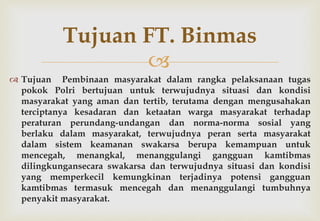 
 Tujuan Pembinaan masyarakat dalam rangka pelaksanaan tugas
pokok Polri bertujuan untuk terwujudnya situasi dan kondisi
masyarakat yang aman dan tertib, terutama dengan mengusahakan
terciptanya kesadaran dan ketaatan warga masyarakat terhadap
peraturan perundang-undangan dan norma-norma sosial yang
berlaku dalam masyarakat, terwujudnya peran serta masyarakat
dalam sistem keamanan swakarsa berupa kemampuan untuk
mencegah, menangkal, menanggulangi gangguan kamtibmas
dilingkungansecara swakarsa dan terwujudnya situasi dan kondisi
yang memperkecil kemungkinan terjadinya potensi gangguan
kamtibmas termasuk mencegah dan menanggulangi tumbuhnya
penyakit masyarakat.
Tujuan FT. Binmas
 