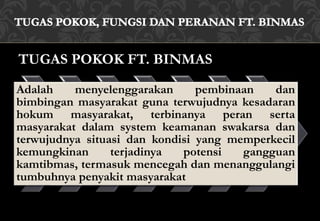TUGAS POKOK FT. BINMAS
Adalah menyelenggarakan pembinaan dan
bimbingan masyarakat guna terwujudnya kesadaran
hokum masyarakat, terbinanya peran serta
masyarakat dalam system keamanan swakarsa dan
terwujudnya situasi dan kondisi yang memperkecil
kemungkinan terjadinya potensi gangguan
kamtibmas, termasuk mencegah dan menanggulangi
tumbuhnya penyakit masyarakat
 