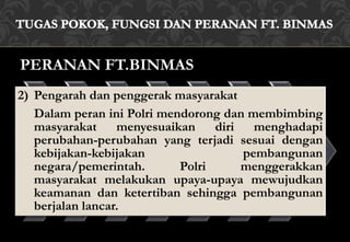 PERANAN FT.BINMAS
2) Pengarah dan penggerak masyarakat
Dalam peran ini Polri mendorong dan membimbing
masyarakat menyesuaikan diri menghadapi
perubahan-perubahan yang terjadi sesuai dengan
kebijakan-kebijakan pembangunan
negara/pemerintah. Polri menggerakkan
masyarakat melakukan upaya-upaya mewujudkan
keamanan dan ketertiban sehingga pembangunan
berjalan lancar.
 