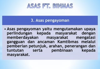 3. Asas pengayoman
• Asas pengayoman yaitu mengutamakan upaya
perlindungan kepada masyarakat dengan
memberdayakan masyarakat mengatasi
gangguan dan ancaman Kamtibmas melalui
pemberian petunjuk, arahan, penerangan dan
tuntutan serta pembinaan kepada
masyarakat.
 