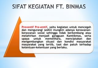 Preventif Pre-emtif, yaitu kegiatan untuk mencegah
dan mengurangi sedini mungkin adanya kerawanan-
kerawanan sosial sehingga tidak berkembang atau
melahirkan menjadi gangguan Kamtibmas, serta
upaya untuk memelihara, menciptakan dan
mengembangkan situasi dan kondisi masyarakat
masyarakat yang tertib, taat dan patuh terhadap
ketentuan-ketentuan yang berlaku.
 