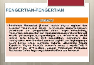 • Pembinaan Masyarakat (Binmas) adalah segala kegiatan dan
pekerjaan yang meliputi proses perencanaan, pengorganisasian,
pelaksanaan dan pengendalian dalam rangka membimbing,
mendorong, mengarahkan dan menggerakan masyarakat untuk taat
kepada perturan,/perundang-undangan dan norma-norma social
lainnya serta berperan aktif menciptakan, memelihara dan
meningkatkan ketertibandan keamanan bagi diri dan lingkungannya
dalam bentuk sitem keamanan swkarsa. (Keputusan Kepala
Kepolisian Negara Republik Indonesia Nomor : Kep/307/V/2011
tanggal 31 Mei 2011 tentang Pedoman Pelaksanaan Pembinaan
Masyarakat Dalam Tugas Kepolisian Pre-Emtif dan Preventif)
 