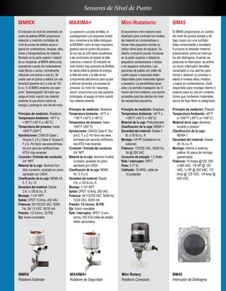 BM45
El BM45 proporciona un control
de nivel de puntos simple y de
bajo costo con una confiabi-
lidad comprobada y duradera.
Funciona al detectar material
presionando contra el interrup-
tor del diafragma. Cuando se
presiona el interruptor, se activa
un micro interruptor sensible
conectado a una alarma para
iniciar o detener un proceso o
alerta a niveles altos, medios
o bajos en contenedores. Está
disponible para montaje interno o
externo para su uso en contene-
dores que contienen materiales
secos de flujo libre no peligrosos.
Principio de medición: Presión
Temperatura Ambiente: -40°F
a +300°F (-40°C a +149°C)
Material de la caja: Aluminio
fundido a presión
Clasificación de la caja:
NEMA 1
Densidad del material: Desde
20 lb./cu. ft.
Montaje: Interna o externa,
calibre 16 placa de montaje
galvanizada
Potencia: 15 Amps @125, 250
o 480 VAC, 1/8 HP @ 125
VAC, ¼ HP @ 250 VAC, 1/2
Amp @ 125 VDC, 1/4 Amp @
250 VDC
BMRX
El indicador de nivel de contenedor de
rueda de paletas BRMX proporciona
detección y medición confiables de
nivel de puntos de sólidos secos a
granel en contenedores, tanques, silos,
tolvas y transportadores de material.
Montado en la parte superior o lateral
de un recipiente, el BMRX alerta a los
operadores cuando los contenedores
están llenos o vacíos, normalmente
utilizando una bocina o una luz. Se
puede usar en polvos o sólidos con una
densidad aparente de 2 a más de 100
lb./cu. ft. El BMRX presenta una oper-
ación “desenergizada” del motor que
apaga el motor cuando hay material
presente, lo que ahorra costos de
energía y prolonga la vida útil del motor.
Principio de medición: Rotatorio
Temperatura Ambiente: -40°F a
+185°F (-40°C a +85°C)
Temperatura del proceso: hasta
+400°F (204°C
Aprobaciones: CSA/US Clase I,
Grupos C y D y Clase II, Grupos E,
F y G. Por favor vea www.binmas-
ter.com para las certificaciones
ATEX más recientes
Conexión / Entrada del conducto:
3/4 “NPT
Material de la caja: Aluminio fun-
dido a presión, acabado en polvo
aprobado por USDA
Clasificación de la caja: NEMA 4X,
5, 7, 9 y 12
Densidad del material: Desde
2 lb. a 100 lb./cu. ft.
Montaje: 1-1/4” NPT
Salida: DPDT 10 Amp, 250 VAC
Potencia: 24/115/230 VAC, 50/60
Hz; 24/ 12 VDC, 60/35 mA
Presión: 1/2 micron, 30 PSI
Eje: Acero inoxidable
MAXIMA+
La operación a prueba de fallas, el
autodiagnóstico y la respuesta inmedi-
ata y correctiva a las fallas distinguen
al MAXIMA+ como el mejor dispositivo
giratorio para el control del proceso.
Su luz roja de LED alerta visualmente
a las condiciones de estado de falla,
cobertura o rotación. El indicador de
nivel rotativo más avanzado de BinMas-
ter alerta sobre la pérdida de energía,
la falla del motor o la falla de los
componentes electrónicos para ayudar
a eliminar derrames y la escasez de
procesos. Su motor de “desenergi-
zación” proporciona una vida operativa
prolongada, al apagar el motor cuando
hay material presente.
Principio de medición: Rotatorio
Temperatura Ambiente: -40°F a
+185°F (-40°C a +85°C)
Temperatura del proceso: hasta
+400°F (204°C)
Aprobaciones: CSA/US Clase II, Gru-
pos E, F, y G. Por favor vea www.
binmaster.com para las certificacio-
nes ATEX más recientes
Conexión / Entrada del conducto:
3/4 “NPT
Material de la caja: Aluminio fundido
a presión, acabado en polvo
aprobado por USDA
Clasificación de la caja: NEMA
4X, 5, 9 y12
Densidad del material: Desde
2 lb. a 100 lb./cu. ft.
Montaje: 1-1/4” NPT
Salida: DPDT 10 Amp, 250 VAC
Potencia: 24/115/230 VAC, 50/60 Hz;
12/24 VDC, 60/35 mA
Presión: 1/2 micron, 30 PSI
Eje: Acero inoxidable
Relé / interruptor: SPDT 10 am-
perios, 250 VCA (relés de estado
sólido opcionales)
Mini-Rotatorio
El económico mini-rotatorio está
diseñado para controlar los niveles
de material en contenedores y
tolvas más pequeños donde no
caben otros tipos de equipos. Su
diseño compacto puede montarse
en la parte superior o lateral en
pequeños contenedores o tolvas
y en espacios reducidos. Las
opciones de paleta con estilo de
cuatro aspas o bayoneta están
disponibles para materiales ligeros
a pesados. La sensibilidad ajust-
able y la sencilla instalación de ¾”
hacen del mini-rotatorio una opción
accesible para las alertas de nivel
de recipientes pequeños.
Principio de medición: Rotatorio
Temperatura Ambiente: -40°F a
+185°F (-40°C a +85°C)
Material de la caja: Policarbonato
Clasificación de la caja: NEMA 1
Densidad del material: Desde 2
lb. a 30 lb./cu. ft.
Montaje: 3/4 PF (instalación en
tuberías)
Potencia: 115/230 VAC, 50/60 Hz,
5A @ 250 VAC
Consumo de energía: 1.5 Watts
Relé / interruptor: SPDT
Peso: 0.77 lb.
Cableado: 18 AWG, cable de
12 pulgadas
BMRX
Rotatorio Estándar
MAXIMA+
Rotatorio de Seguridad
Mini Rotary
Rotatorio Compacto
BM45
Interruptor de Diafragma
Sensores de Nivel de Punto
 