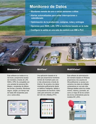 Monitoreo de Datos
• Monitoreo remoto de uno o varios sensores o sitios
• Alertas automatizadas para evitar interrupciones o
sobrellenado
• Optimización de la producción, compras, rutas y entregas
• Opciones para WAN, LAN, VPN o monitoreo basado en la nube
• Configure la salida en una sala de control a un HMI o PLC
Binventory®
Este software se instala en su
red local y proporciona acceso
de inventario a través de LAN,
WAN o VPN. Es compatible con
una variedad de sensores Bin-
Master y recipientes de diferen-
tes formas y tamaños. Monitoreo
seguro, simple y en tiempo real
de hasta 255 recipientes para
uno o varios sitios.
BinView®
Una aplicación basada en la
web que proporciona monitoreo
remoto de inventario para una
o más ubicaciones a través de
Internet. Se accede a los datos
mostrados gráficamente desde
un teléfono inteligente, tableta o
computadora de escritorio. Adec-
uado para sensores con salida
de 4-20 mA o Modbus RTU.
MultiVision®
Este software de administración
de inventario basado en Windows
proporciona a los usuarios de
3DLevelScanner un acceso con-
veniente a los datos de múltiples
contenedores en una sola vista.
Obtenga detalles sobre los niveles
mínimo, máximo y promedio, así
como un mapa 3D de los conteni-
dos de los contenedores para los
modelos MV y MVL.
 