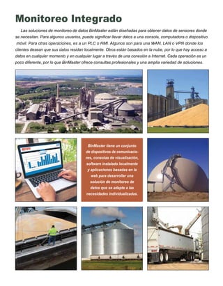 Monitoreo Integrado
Las soluciones de monitoreo de datos BinMaster están diseñadas para obtener datos de sensores donde
se necesitan. Para algunos usuarios, puede significar llevar datos a una consola, computadora o dispositivo
móvil. Para otras operaciones, es a un PLC o HMI. Algunos son para una WAN, LAN o VPN donde los
clientes desean que sus datos residan localmente. Otros están basados en la nube, por lo que hay acceso a
datos en cualquier momento y en cualquier lugar a través de una conexión a Internet. Cada operación es un
poco diferente, por lo que BinMaster ofrece consultas profesionales y una amplia variedad de soluciones.
BinMaster tiene un conjunto
de dispositivos de comunicacio-
nes, consolas de visualización,
software instalado localmente
y aplicaciones basadas en la
web para desarrollar una
solución de monitoreo de
datos que se adapte a las
necesidades individualizadas.
 