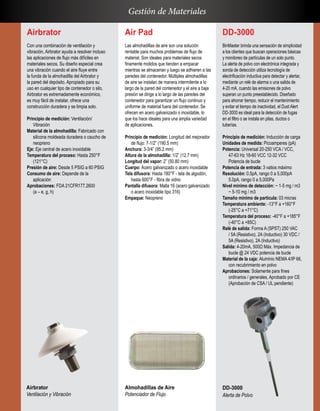 Air Pad
Las almohadillas de aire son una solución
rentable para muchos problemas de flujo de
material. Son ideales para materiales secos
finamente molidos que tienden a empacar
mientras se almacenan y luego se adhieren a las
paredes del contenedor. Múltiples almohadillas
de aire se instalan de manera intermitente a lo
largo de la pared del contenedor y el aire a baja
presión se dirige a lo largo de las paredes del
contenedor para garantizar un flujo continuo y
uniforme de material fuera del contenedor. Se
ofrecen en acero galvanizado o inoxidable, lo
que los hace ideales para una amplia variedad
de aplicaciones.
Principio de medición: Longitud del mejorador
de flujo: 7-1/2” (190.5 mm)
Anchura: 3-3/4” (95.2 mm)
Altura de la almohadilla: 1/2” (12.7 mm)
Longitud del vapor: 2” (50.80 mm)
Cuerpo: Acero galvanizado o acero inoxidable
Tela difusora: Hasta 180°F - tela de algodón,
hasta 600°F - fibra de vidrio
Pantalla difusora: Malla 16 (acero galvanizado
o acero inoxidable tipo 316)
Empaque: Neopreno
Airbrator
Con una combinación de ventilación y
vibración, Airbrator ayuda a resolver incluso
las aplicaciones de flujo más difíciles en
materiales secos. Su diseño especial crea
una vibración cuando el aire fluye entre
la funda de la almohadilla del Airbrator y
la pared del depósito. Apropiado para su
uso en cualquier tipo de contenedor o silo,
Airbrator es extremadamente económico,
es muy fácil de instalar, ofrece una
construcción duradera y se limpia solo.
Principio de medición: Ventilación/
Vibración
Material de la almohadilla: Fabricado con
silicona moldeada duradera o caucho de
neopreno
Eje: Eje central de acero inoxidable
Temperatura del proceso: Hasta 250°F
(121°C)
Presión de aire: Desde 5 PSIG a 60 PSIG
Consumo de aire: Depende de la
aplicación
Aprobaciones: FDA 21CFR177.2600
(a – e, g, h)
DD-3000
BinMaster brinda una sensación de simplicidad
a los clientes que buscan operaciones básicas
y monitoreo de partículas de un solo punto.
La alerta de polvo con electrónica integrada y
sonda de detección utiliza tecnología de
electrificación inductiva para detectar y alertar,
mediante un relé de alarma o una salida de
4-20 mA, cuando las emisiones de polvo
superan un punto preestablecido. Diseñado
para ahorrar tiempo, reducir el mantenimiento
y evitar el tiempo de inactividad, el Dust Alert
DD-3000 es ideal para la detección de fugas
en el filtro o se instala en pilas, ductos o
tuberías.
Principio de medición: Inducción de carga
Unidades de medida: Picoamperes (pA)
Potencia: Universal 20-250 VCA / VCC,
47-63 Hz 18-60 VCC 12-32 VCC
Potencia de bucle
Potencia de entrada: 3 vatios máximo
Resolución: 0.5pA, rango 0 a 5,000pA
5.0pA, rango 0 a 5,000Pa
Nivel mínimo de detección: ~ 1-5 mg / m3
~ 5-10 mg / m3
Tamaño mínimo de partícula: 03 micras
Temperatura ambiente: -13°F a +160°F
(-25°C a +71°C)
Temperatura del proceso: -40°F a +185°F
(-40°C a +85C)
Relé de salida: Forma A (SPST) 250 VAC
/ 5A (Resistivo), 2A (Inductivo) 30 VDC /
5A (Resistivo), 2A (Inductivo)
Salida: 4-20mA, 500Ω Máx. Impedancia de
bucle @ 24 VDC potencia de bucle
Material de la caja: Aluminio NEMA 4/IP 66,
con recubrimiento en polvo
Aprobaciones: Solamente para fines
ordinarios / generales, Aprobado por CE
(Aprobación de CSA / UL pendiente)
Gestión de Materiales
Airbrator
Ventilación y Vibración
Almohadillas de Aire
Potenciador de Flujo
DD-3000
Alerta de Polvo
 